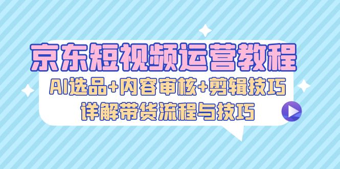 京东短视频运营教程：AI选品+内容审核+剪辑技巧，详解带货流程与技巧-试验田