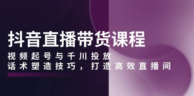 抖音直播带货课程，视频起号与千川投放，话术塑造技巧，打造高效直播间-试验田