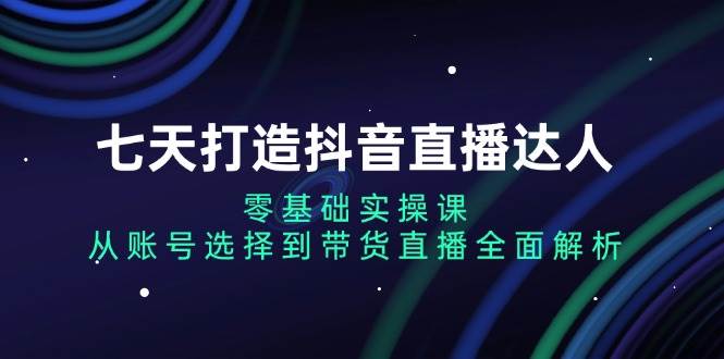 七天打造抖音直播达人：零基础实操课，从账号选择到带货直播全面解析-试验田