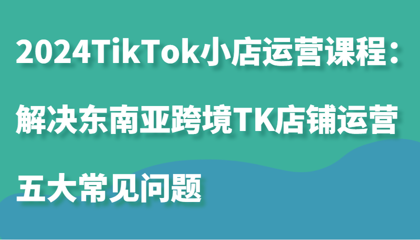 2024TikTok小店运营课程：解决东南亚跨境TK店铺运营五大常见问题-试验田